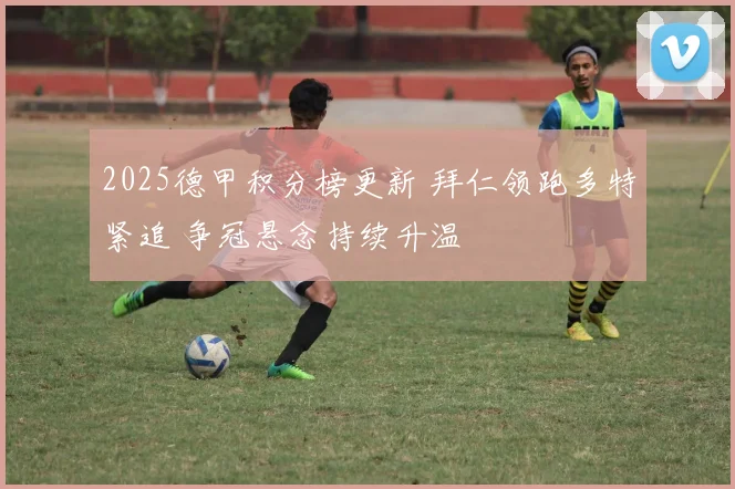 2025德甲积分榜更新 拜仁领跑多特紧追 争冠悬念持续升温