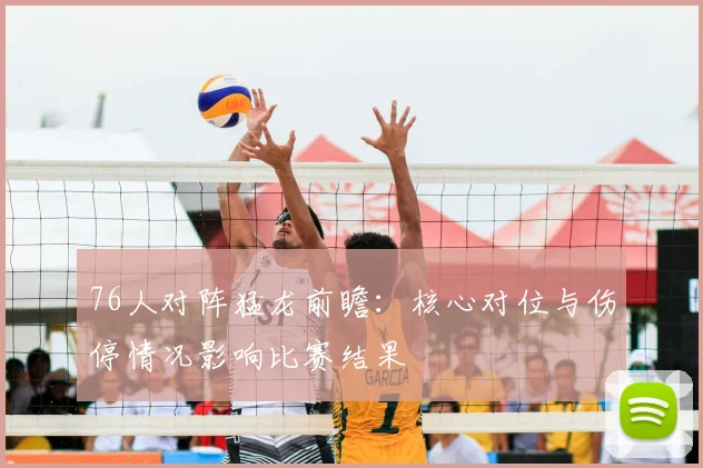 76人对阵猛龙前瞻：核心对位与伤停情况影响比赛结果