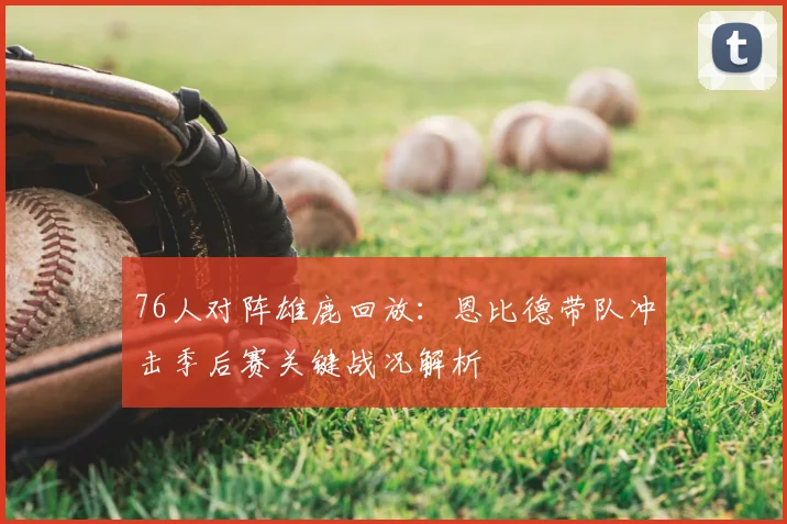 76人对阵雄鹿回放：恩比德带队冲击季后赛关键战况解析