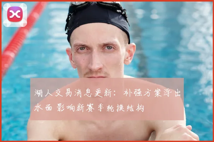 湖人交易消息更新：补强方案浮出水面 影响新赛季轮换结构