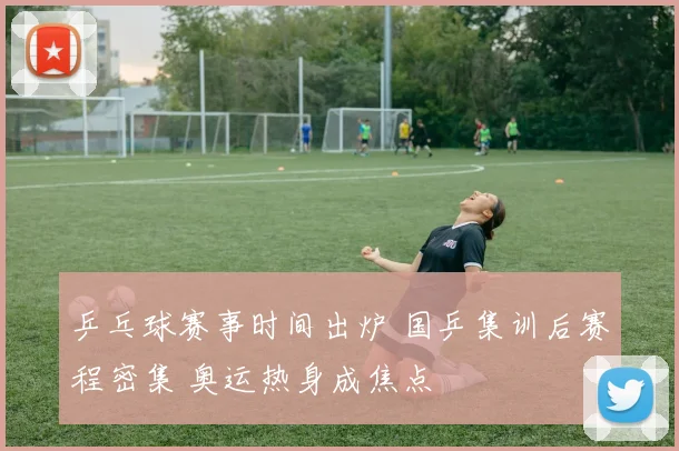 乒乓球赛事时间出炉 国乒集训后赛程密集 奥运热身成焦点