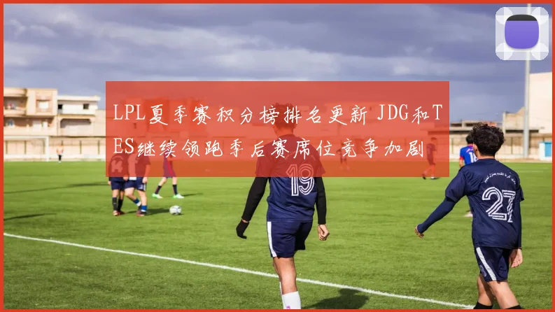 LPL夏季赛积分榜排名更新 JDG和TES继续领跑季后赛席位竞争加剧