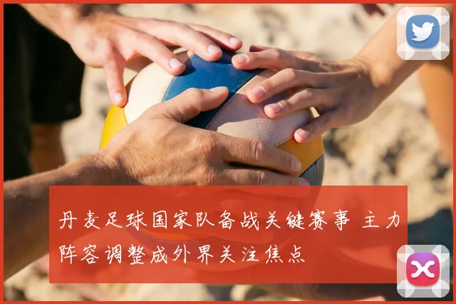 丹麦足球国家队备战关键赛事 主力阵容调整成外界关注焦点