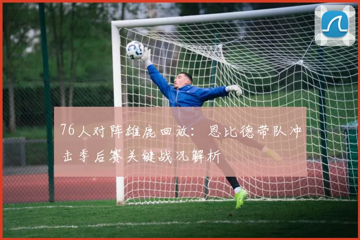 76人对阵雄鹿回放：恩比德带队冲击季后赛关键战况解析