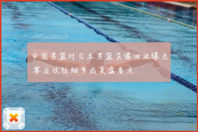 中国男篮对日本男篮录像回放曝光 赛后攻防细节成复盘看点