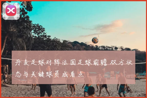 丹麦足球对阵法国足球前瞻 双方状态与关键球员成看点