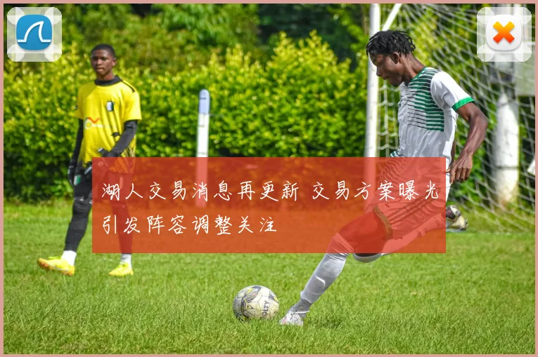 湖人交易消息再更新 交易方案曝光引发阵容调整关注