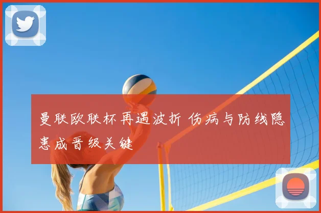 曼联欧联杯再遇波折 伤病与防线隐患成晋级关键