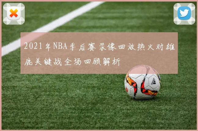 2021年NBA季后赛录像回放热火对雄鹿关键战全场回顾解析