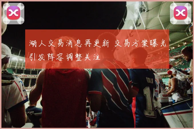 湖人交易消息再更新 交易方案曝光引发阵容调整关注