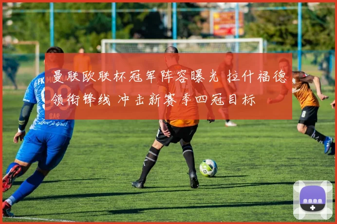 曼联欧联杯冠军阵容曝光 拉什福德领衔锋线 冲击新赛季四冠目标