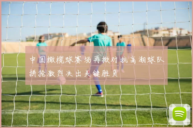 中国橄榄球赛场再掀对抗高潮球队拼抢激烈决出关键胜负