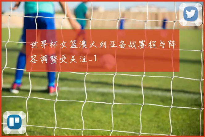 世界杯女篮澳大利亚备战赛程与阵容调整受关注_1