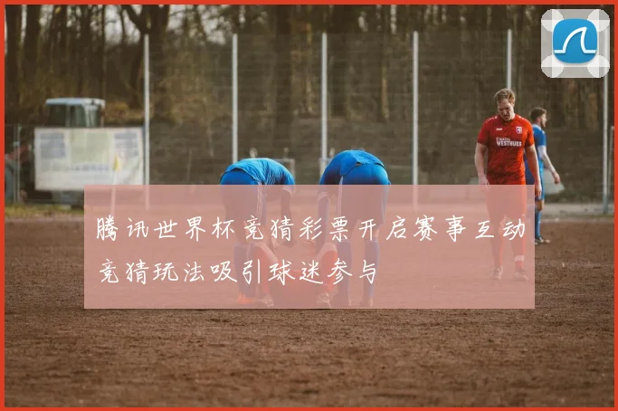腾讯世界杯竞猜彩票开启赛事互动竞猜玩法吸引球迷参与