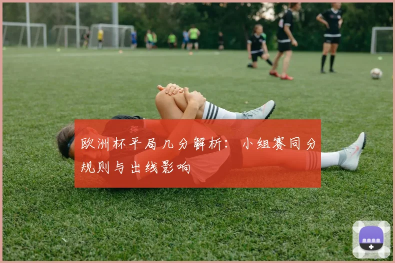 欧洲杯平局几分解析:小组赛同分规则与出线影响