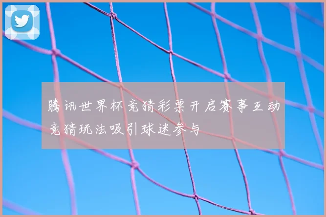 腾讯世界杯竞猜彩票开启赛事互动竞猜玩法吸引球迷参与
