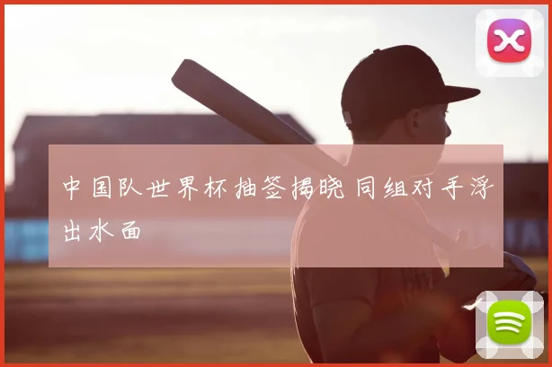 中国队世界杯抽签揭晓 同组对手浮出水面