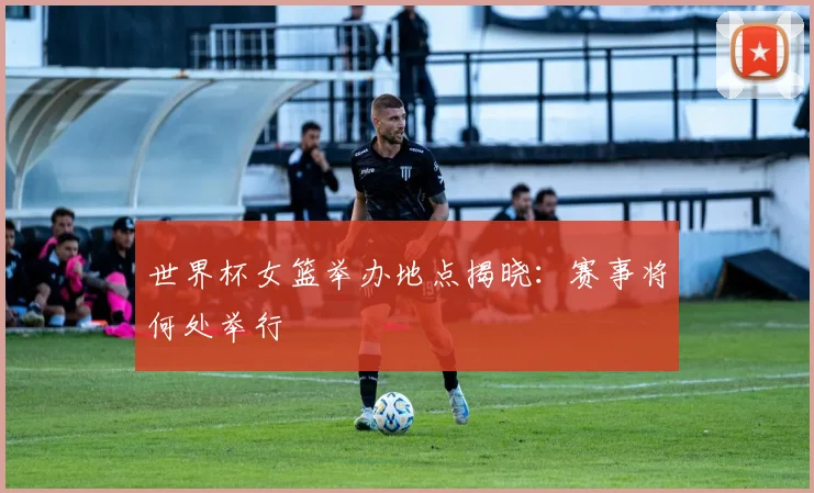 世界杯女篮举办地点揭晓:赛事将何处举行