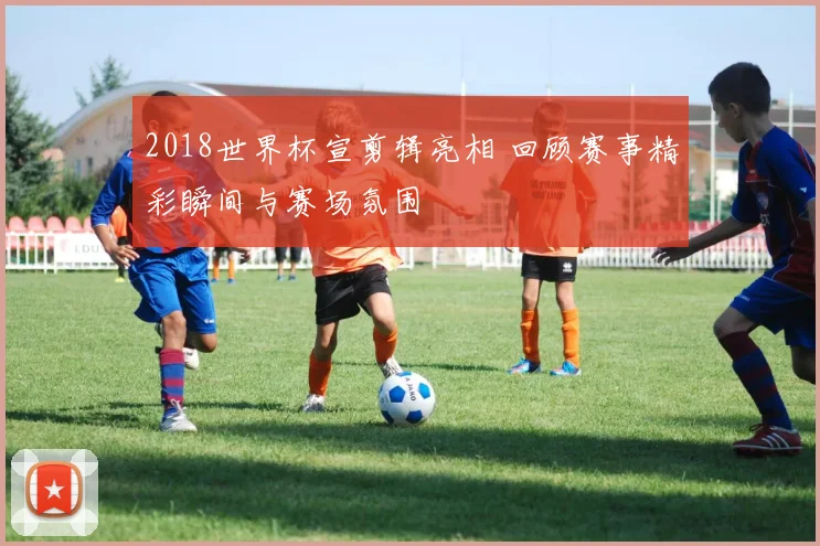 2018世界杯宣剪辑亮相 回顾赛事精彩瞬间与赛场氛围